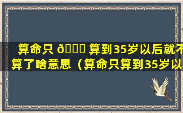 算命只 🐒 算到35岁以后就不算了啥意思（算命只算到35岁以 🦢 后就不算了啥意思呀）